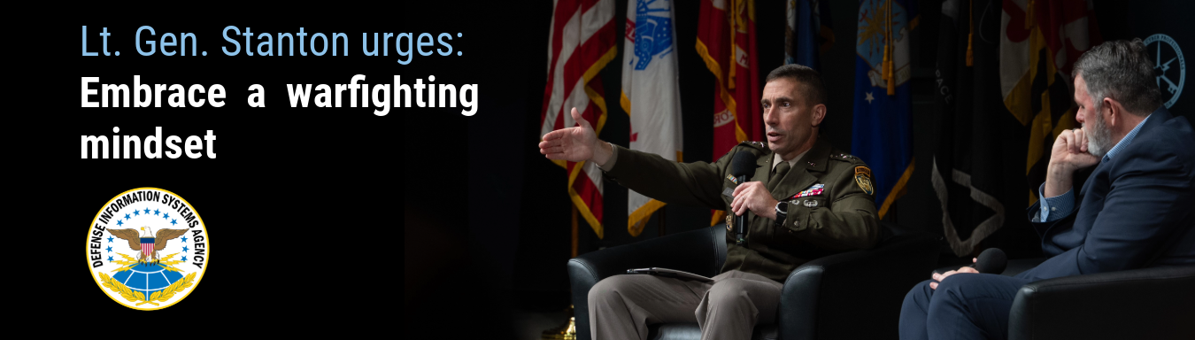 Graphic with photo of Lt. Gen. Paul T. Stanton slightly right of center, looking out to the left with his right arm stretched infront of him while holding a mic in his left hand. To his right facing slightly away from the camera is Chris Cleary looking at Stanton. On the upper left of the graphic is the text - Lt. Gen. Stanton urges: Embrace a warfighting mindset. Below that is the DISA seal.